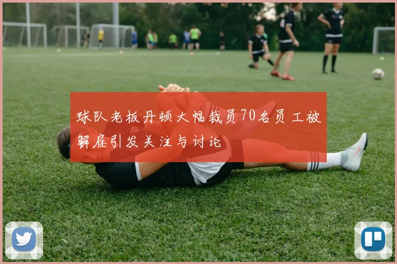 球队老板丹顿大幅裁员70名员工被解雇引发关注与讨论