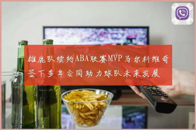 雄鹿队续约ABA联赛MVP马尔科维奇签下多年合同助力球队未来发展