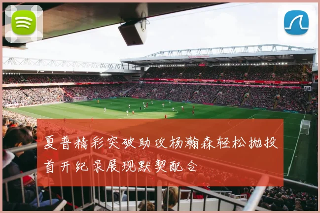 夏普精彩突破助攻杨瀚森轻松抛投首开纪录展现默契配合
