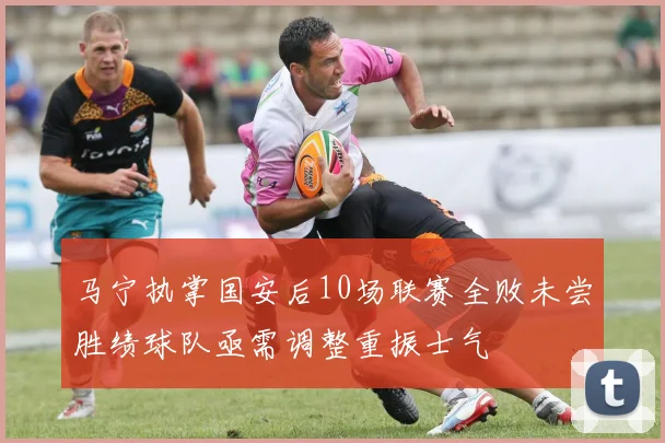 马宁执掌国安后10场联赛全败未尝胜绩球队亟需调整重振士气