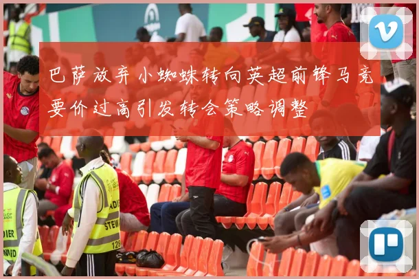 巴萨放弃小蜘蛛转向英超前锋马竞要价过高引发转会策略调整