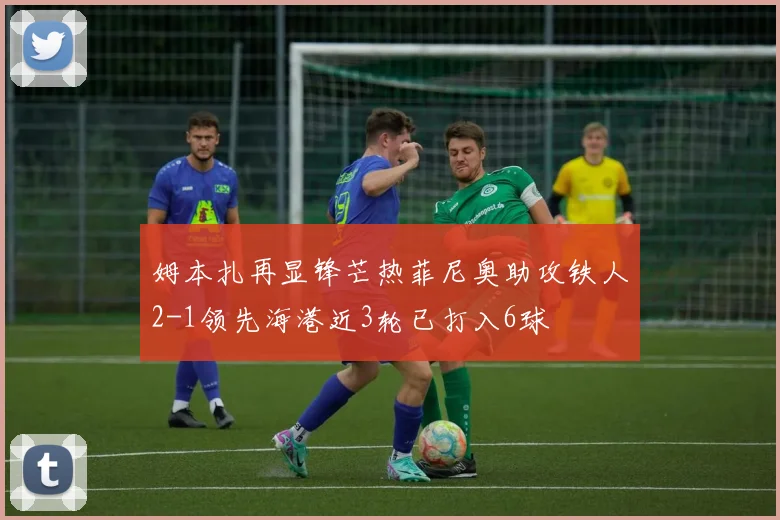 姆本扎再显锋芒热菲尼奥助攻铁人2-1领先海港近3轮已打入6球