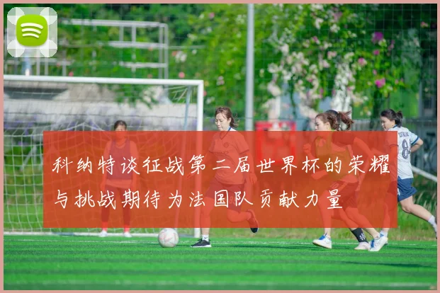 科纳特谈征战第二届世界杯的荣耀与挑战期待为法国队贡献力量