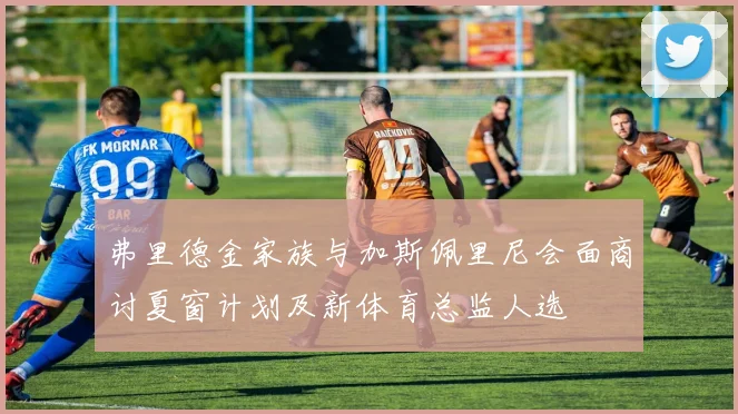 弗里德金家族与加斯佩里尼会面商讨夏窗计划及新体育总监人选