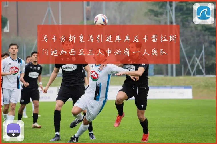 马卡分析皇马引进库库后卡雷拉斯门迪加西亚三人中必有一人离队