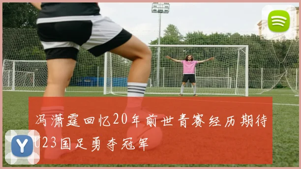 冯潇霆回忆20年前世青赛经历期待U23国足勇夺冠军