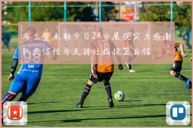 布兰登米勒今日28分展现实力感谢队友信任与支持让我投篮自信