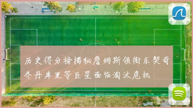 历史得分榜揭秘詹姆斯领衔东契奇乔丹库里等巨星面临淘汰危机