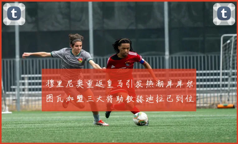 穆里尼奥重返皇马引发热潮库库尔图瓦加盟三大将助教赫迪拉已到位