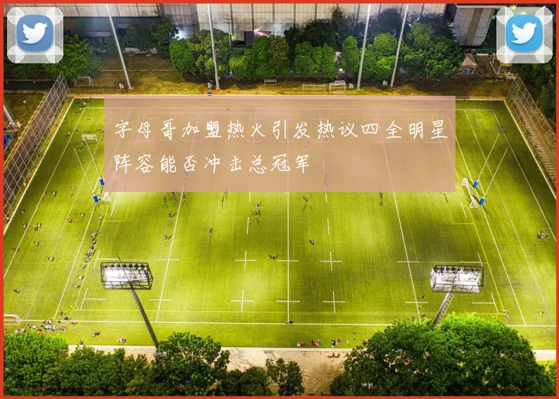 字母哥加盟热火引发热议四全明星阵容能否冲击总冠军