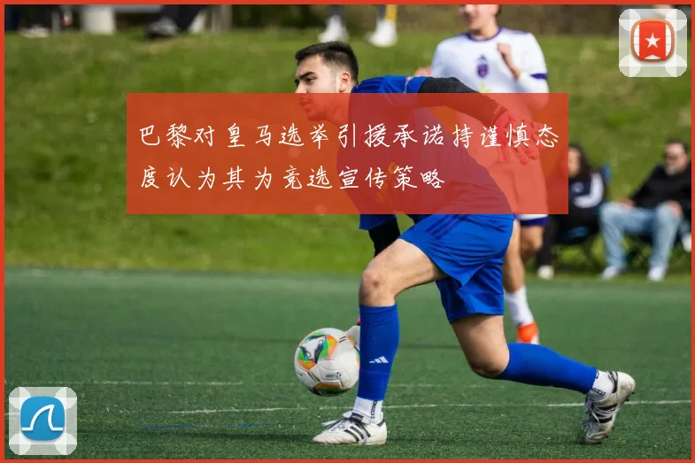 巴黎对皇马选举引援承诺持谨慎态度认为其为竞选宣传策略