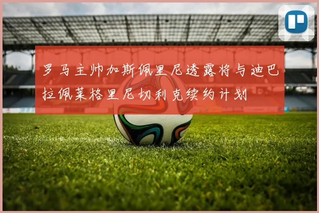 罗马主帅加斯佩里尼透露将与迪巴拉佩莱格里尼切利克续约计划
