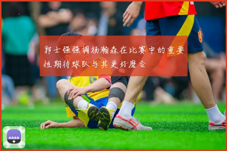 郭士强强调杨瀚森在比赛中的重要性期待球队与其更好磨合