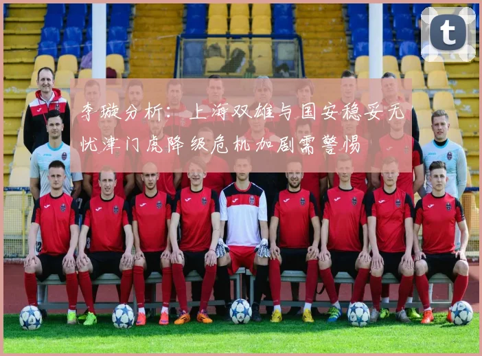 李璇分析：上海双雄与国安稳妥无忧津门虎降级危机加剧需警惕