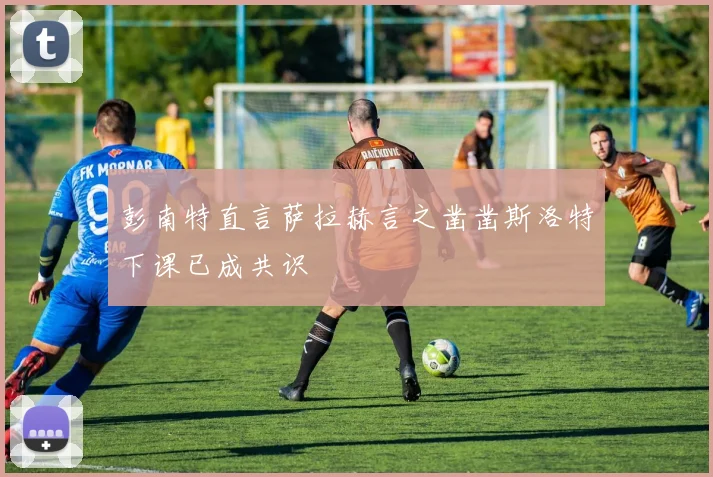 彭南特直言萨拉赫言之凿凿斯洛特下课已成共识