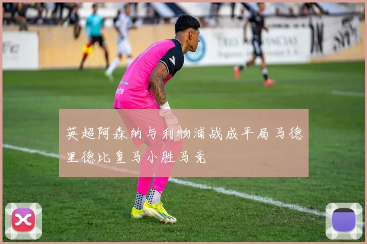 英超阿森纳与利物浦战成平局马德里德比皇马小胜马竞