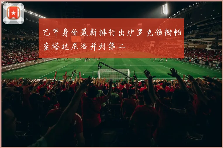 巴甲身价最新排行出炉罗克领衔帕奎塔达尼洛并列第二