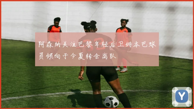 阿森纳关注巴黎年轻后卫姆本巴球员倾向于今夏转会离队