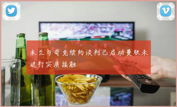 米兰与奇克续约谈判已启动曼联未进行实质接触