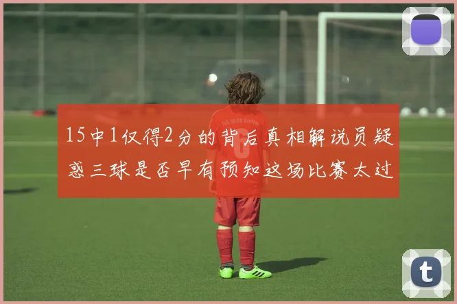15中1仅得2分的背后真相解说员疑惑三球是否早有预知这场比赛太过抽象