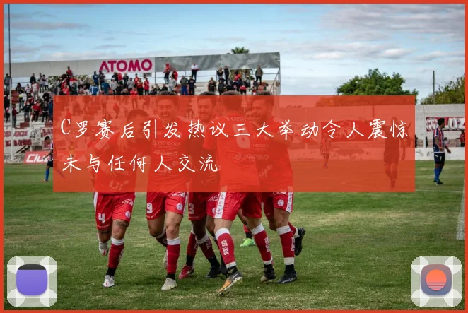 C罗赛后引发热议三大举动令人震惊未与任何人交流