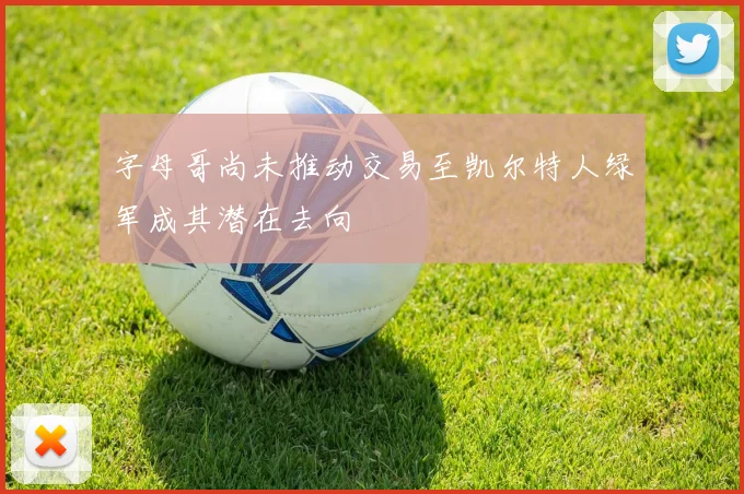 字母哥尚未推动交易至凯尔特人绿军成其潜在去向