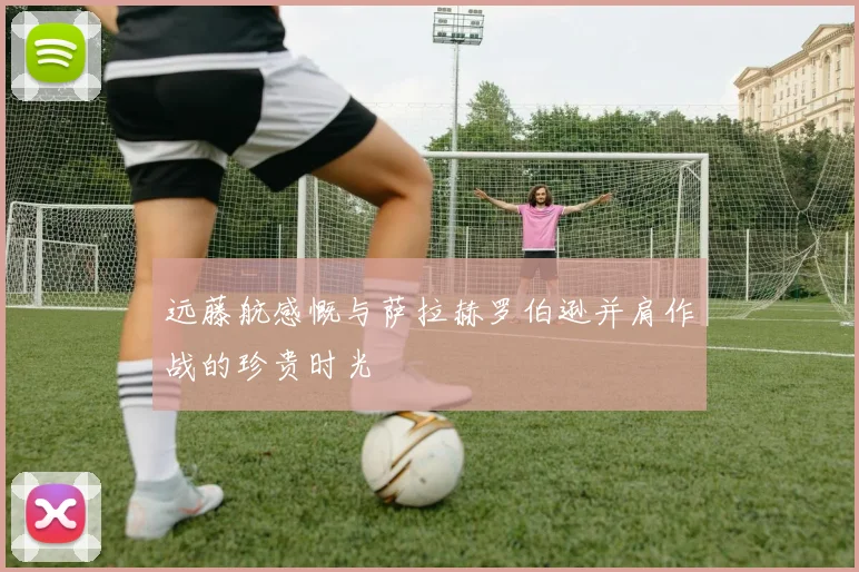 远藤航感慨与萨拉赫罗伯逊并肩作战的珍贵时光