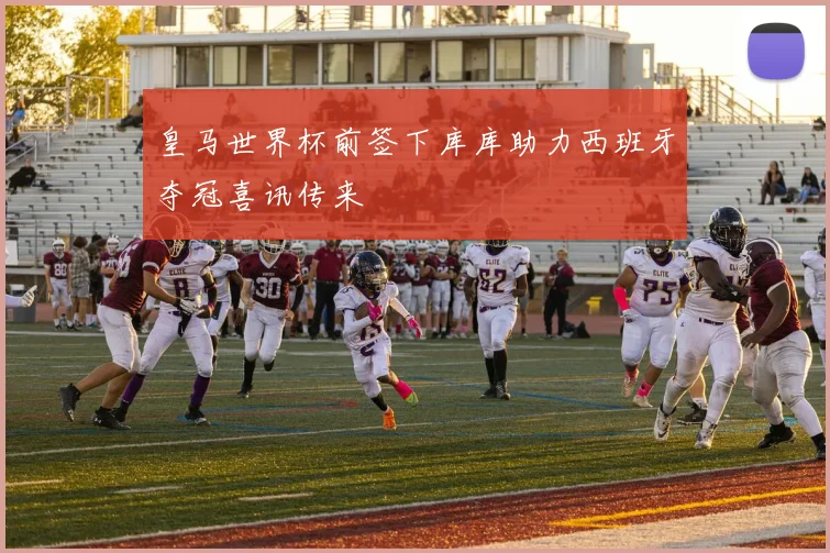 皇马世界杯前签下库库助力西班牙夺冠喜讯传来