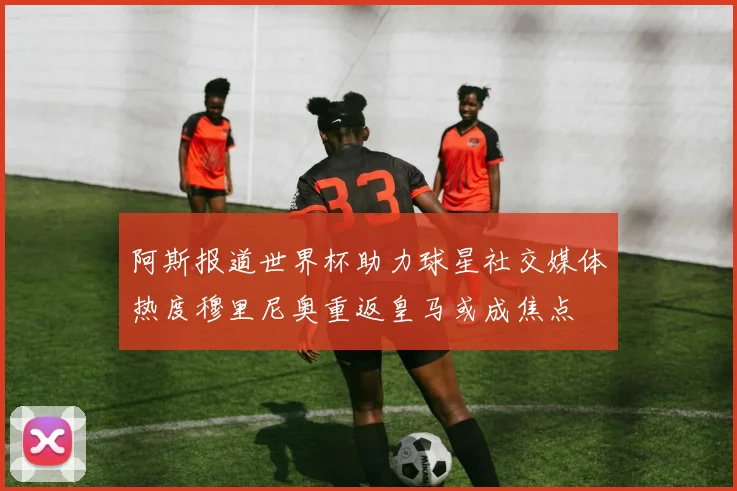 阿斯报道世界杯助力球星社交媒体热度穆里尼奥重返皇马或成焦点