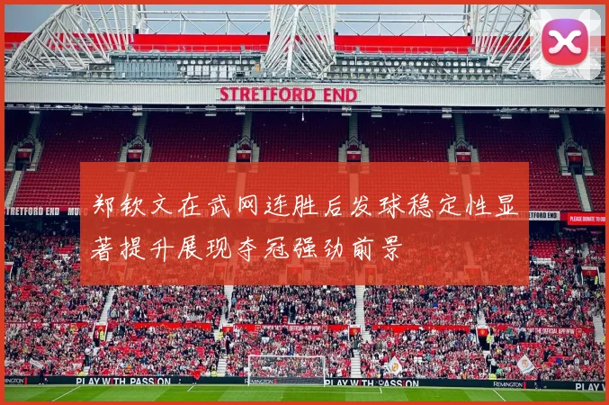 郑钦文在武网连胜后发球稳定性显著提升展现夺冠强劲前景