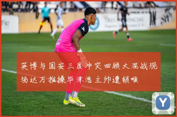 英博与国安三度冲突回顾大混战现场达万推搡毕津浩主帅遭锁喉