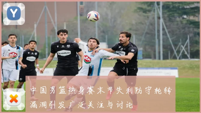 中国男篮热身赛末节失利防守轮转漏洞引发广泛关注与讨论