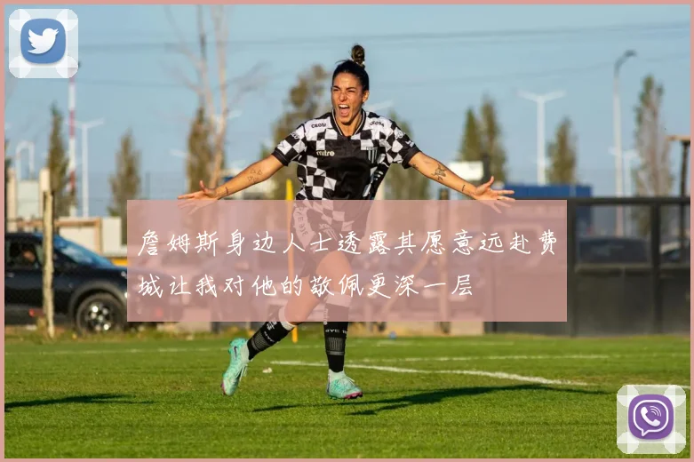 詹姆斯身边人士透露其愿意远赴费城让我对他的敬佩更深一层